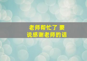 老师帮忙了 要说感谢老师的话